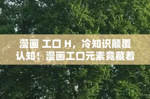 漫画 工口 H,冷知识颠覆认知!漫画工口元素竟藏着目瞪口呆的创作密码 漫画 工口 H,冷知识颠覆认知!漫画工口元素竟藏着目瞪口呆的创作密码