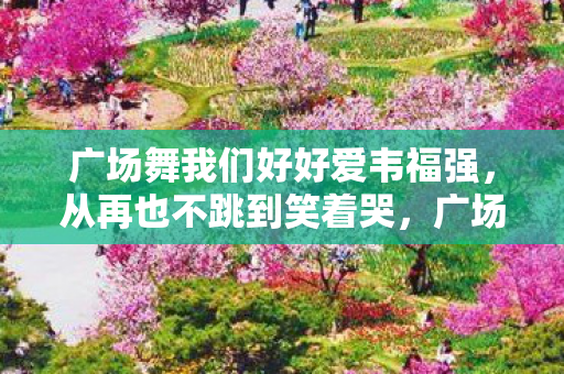 广场舞我们好好爱韦福强,从再也不跳到笑着哭,广场舞落差真相里,藏着多少自抽耳光的没出息 广场舞我们好好爱韦福强,从再也不跳到笑着哭,广场舞落差真相里,藏着多少自抽耳光的没出息