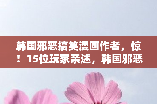 韩国邪恶搞笑漫画作者,惊!15位玩家亲述,韩国邪恶漫画疑点重重,真相让人绷不住! 韩国邪恶搞笑漫画作者,惊!15位玩家亲述,韩国邪恶漫画疑点重重,真相让人绷不住!