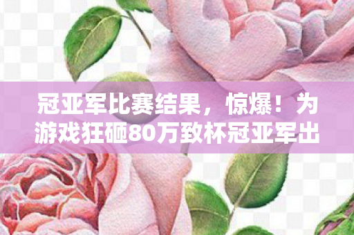 冠亚军比赛结果，惊爆！为游戏狂砸80万致杯冠亚军出局，背后隐情让人吓一跳！