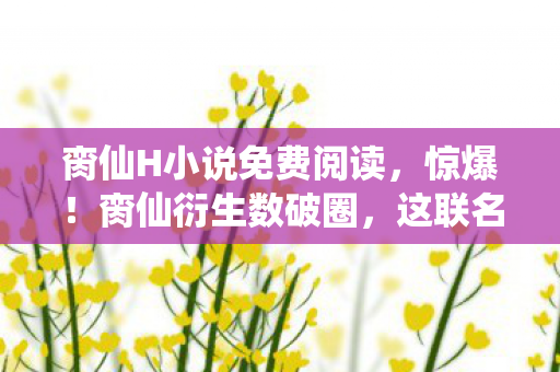 脔仙H小说免费阅读，惊爆！脔仙衍生数破圈，这联名周边竟藏着意想不到的惊喜！