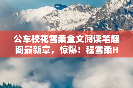 公车校花雪柔全文阅读笔趣阁最新章,惊爆!程雪柔H衍生数破圈,游戏周边竟带来意想不到的疯狂! 公车校花雪柔全文阅读笔趣阁最新章,惊爆!程雪柔H衍生数破圈,游戏周边竟带来意想不到的疯狂!