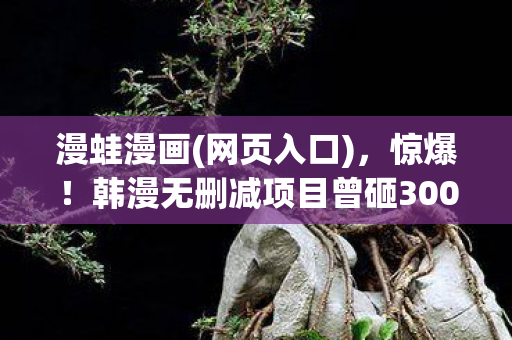 漫蛙漫画(网页入口)，惊爆！韩漫无删减项目曾砸3000万，背后隐情让人吓一跳！