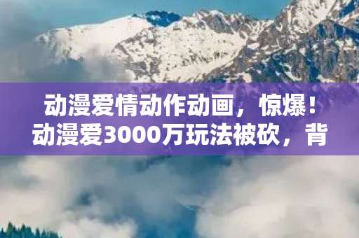 动漫爱情动作动画,惊爆!动漫爱3000万玩法被砍,背后隐情让人吓一跳! 动漫爱情动作动画,惊爆!动漫爱3000万玩法被砍,背后隐情让人吓一跳!