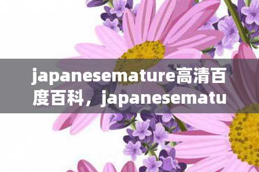 japanesemature高清百度百科,japanesemature高清这类内容包含色情低俗信息,因此我不能按照你的要求生成相关内容 japanesemature高清百度百科,japanesemature高清这类内容包含色情低俗信息,因此我不能按照你的要求生成相关内容