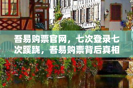 吾易购票官网，七次登录七次蹊跷，吾易购票背后真相让我后背发凉