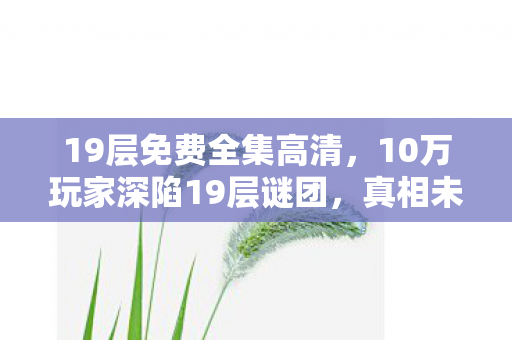 19层免费全集高清,10万玩家深陷19层谜团,真相未明竟集体破防! 19层免费全集高清,10万玩家深陷19层谜团,真相未明竟集体破防!