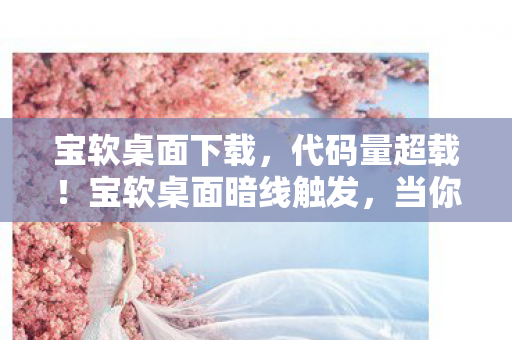 宝软桌面下载，代码量超载！宝软桌面暗线触发，当你的桌面开始头皮发麻地进化