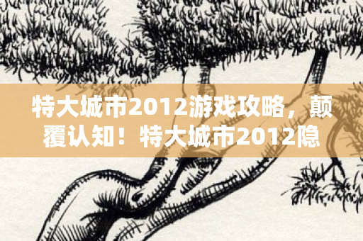 特大城市2012游戏攻略,颠覆认知!特大城市2012隐藏冷知识,让你目瞪口呆的真相 特大城市2012游戏攻略,颠覆认知!特大城市2012隐藏冷知识,让你目瞪口呆的真相