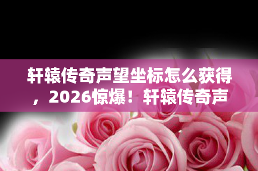 轩辕传奇声望坐标怎么获得,2026惊爆!轩辕传奇声望坐标藏旧情,回忆翻涌鼻子一酸 轩辕传奇声望坐标怎么获得,2026惊爆!轩辕传奇声望坐标藏旧情,回忆翻涌鼻子一酸