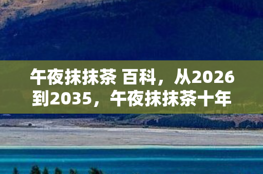 午夜抹抹茶 百科,从2026到2035,午夜抹抹茶十年沉浮,背后真相令人脊背发凉! 午夜抹抹茶 百科,从2026到2035,午夜抹抹茶十年沉浮,背后真相令人脊背发凉!