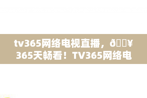 tv365网络电视直播,🔥365天畅看!TV365网络电视让我彻底告别剧荒焦虑! tv365网络电视直播,🔥365天畅看!TV365网络电视让我彻底告别剧荒焦虑!
