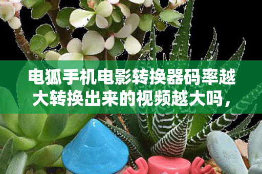 电狐手机电影转换器码率越大转换出来的视频越大吗,2026惊雷乍响!电狐唤醒旧情,那些年谁替你扛BOSS,鼻子一酸泪满襟 电狐手机电影转换器码率越大转换出来的视频越大吗,2026惊雷乍响!电狐唤醒旧情,那些年谁替你扛BOSS,鼻子一酸泪满襟