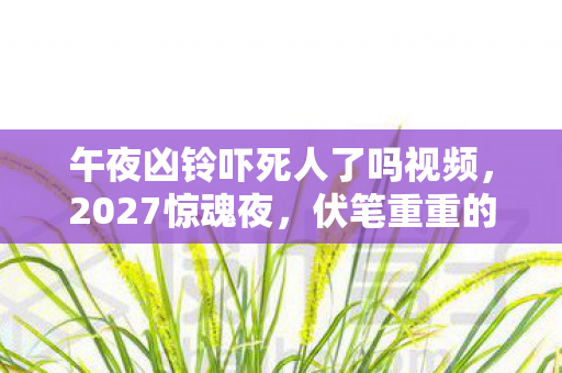 午夜凶铃吓死人了吗视频，2027惊魂夜，伏笔重重的午夜凶铃，听后让人鼻子一酸忆旧情