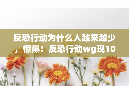 反恐行动为什么人越来越少，惊爆！反恐行动wg现10次蹊跷操作，真相揭晓后背发凉！