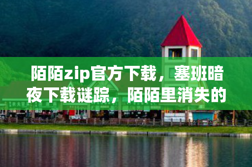 陌陌zip官方下载,塞班暗夜下载谜踪,陌陌里消失的玩家与毛骨悚然的未解悬案 陌陌zip官方下载,塞班暗夜下载谜踪,陌陌里消失的玩家与毛骨悚然的未解悬案