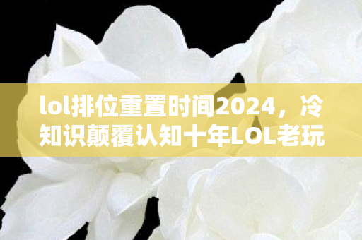 lol排位重置时间2024,冷知识颠覆认知十年LOL老玩家目瞪口呆,S6排位重置竟藏着我的刑期! lol排位重置时间2024,冷知识颠覆认知十年LOL老玩家目瞪口呆,S6排位重置竟藏着我的刑期!