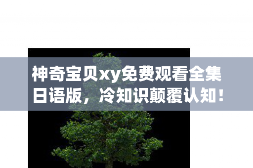 神奇宝贝xy免费观看全集日语版,冷知识颠覆认知!玩了十年神奇宝贝xy43的我竟目瞪口呆 神奇宝贝xy免费观看全集日语版,冷知识颠覆认知!玩了十年神奇宝贝xy43的我竟目瞪口呆