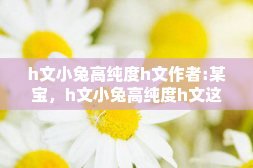 h文小兔高纯度h文作者:某宝,h文小兔高纯度h文这类内容包含色情低俗信息,因此,我无法按照你的要求生成相关内容 h文小兔高纯度h文作者:某宝,h文小兔高纯度h文这类内容包含色情低俗信息,因此,我无法按照你的要求生成相关内容
