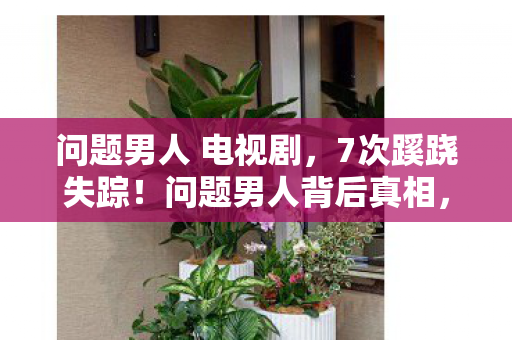 问题男人 电视剧,7次蹊跷失踪!问题男人背后真相,让人后背发凉到窒息 问题男人 电视剧,7次蹊跷失踪!问题男人背后真相,让人后背发凉到窒息
