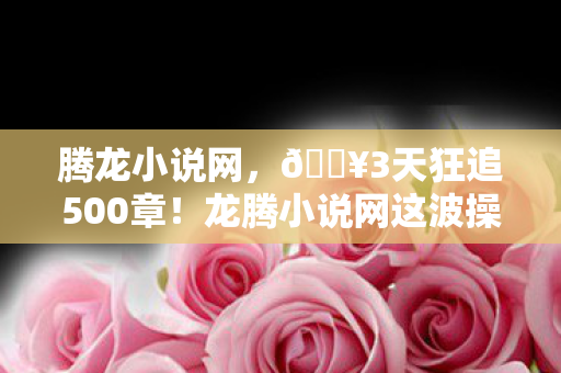 腾龙小说网,🔥3天狂追500章!龙腾小说网这波操作让我爽到飞起! 腾龙小说网,🔥3天狂追500章!龙腾小说网这波操作让我爽到飞起!