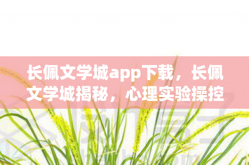 长佩文学城app下载，长佩文学城揭秘，心理实验操控下的沉迷，多巴胺陷阱细思极恐！