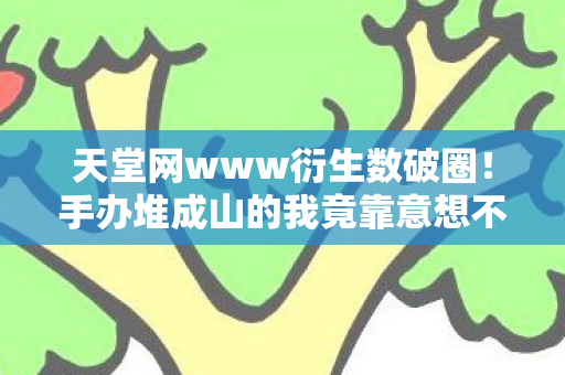 天堂网www衍生数破圈!手办堆成山的我竟靠意想不到周边续命 天堂网www衍生数破圈!手办堆成山的我竟靠意想不到周边续命