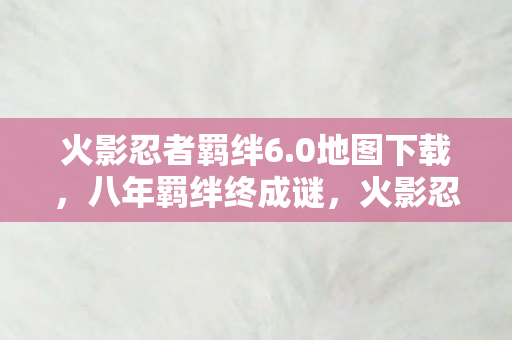 火影忍者羁绊6.0地图下载，八年羁绊终成谜，火影忍者6.0关服泪目倒计时