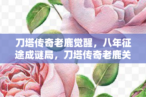 刀塔传奇老鹿觉醒,八年征途成谜局,刀塔传奇老鹿关服,泪目终章谁人知? 刀塔传奇老鹿觉醒,八年征途成谜局,刀塔传奇老鹿关服,泪目终章谁人知?