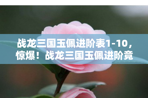 战龙三国玉佩进阶表1-10，惊爆！战龙三国玉佩进阶竟藏99%玩家不知的逆天玄机？
