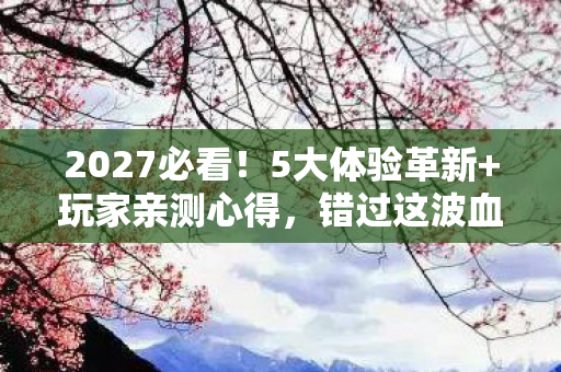 2027必看!5大体验革新+玩家亲测心得,错过这波血亏! 2027必看!5大体验革新+玩家亲测心得,错过这波血亏!