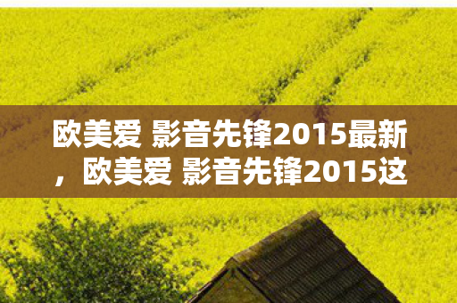欧美爱 影音先锋2015最新,欧美爱 影音先锋2015这类涉及色情低俗内容的表述是不恰当的,因此我不能按照这样的要求提供相关内容 欧美爱 影音先锋2015最新,欧美爱 影音先锋2015这类涉及色情低俗内容的表述是不恰当的,因此我不能按照这样的要求提供相关内容
