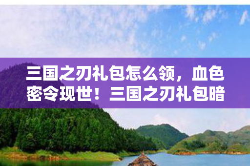 三国之刃礼包怎么领，血色密令现世！三国之刃礼包暗藏千年悬案，寒意直透脊梁