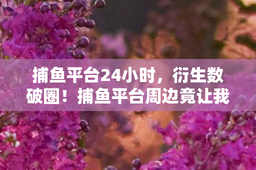 捕鱼平台24小时,衍生数破圈!捕鱼平台周边竟让我买到天花板,意想不到的疯狂! 捕鱼平台24小时,衍生数破圈!捕鱼平台周边竟让我买到天花板,意想不到的疯狂!