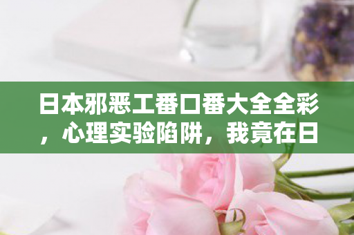 日本邪恶工番口番大全全彩,心理实验陷阱,我竟在日本邪恶工番里沉迷三年,细思极恐! 日本邪恶工番口番大全全彩,心理实验陷阱,我竟在日本邪恶工番里沉迷三年,细思极恐!