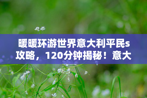 暖暖环游世界意大利平民s攻略,120分钟揭秘!意大利谜局终章,泪目,那些消失在时光里的角色 暖暖环游世界意大利平民s攻略,120分钟揭秘!意大利谜局终章,泪目,那些消失在时光里的角色