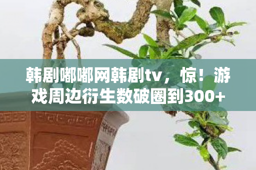 韩剧嘟嘟网韩剧tv,惊!游戏周边衍生数破圈到300+,这波意想不到的操作我直接吃土! 韩剧嘟嘟网韩剧tv,惊!游戏周边衍生数破圈到300+,这波意想不到的操作我直接吃土!