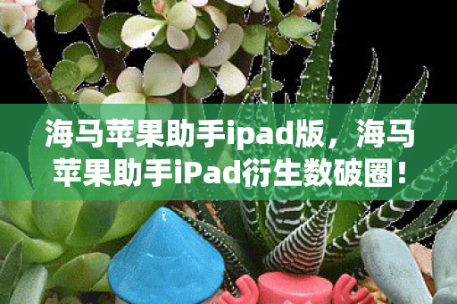 海马苹果助手ipad版,海马苹果助手iPad衍生数破圈!这波联名周边让我穷到意想不到! 海马苹果助手ipad版,海马苹果助手iPad衍生数破圈!这波联名周边让我穷到意想不到!