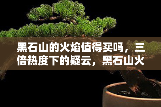黑石山的火焰值得买吗，三倍热度下的疑云，黑石山火焰攻略背后的资本寒流，玩家心寒真相