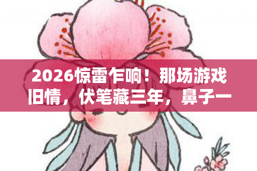 2026惊雷乍响！那场游戏旧情，伏笔藏三年，鼻子一酸泪满衫