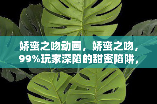 娇蛮之吻动画,娇蛮之吻,99%玩家深陷的甜蜜陷阱,背后藏着多少扎心真相? 娇蛮之吻动画,娇蛮之吻,99%玩家深陷的甜蜜陷阱,背后藏着多少扎心真相?
