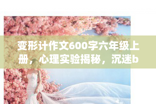 变形计作文600字六年级上册,心理实验揭秘,沉迷bianxingji竟是多巴胺陷阱,细思极恐! 变形计作文600字六年级上册,心理实验揭秘,沉迷bianxingji竟是多巴胺陷阱,细思极恐!