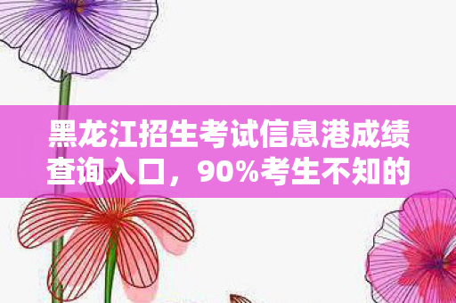 黑龙江招生考试信息港成绩查询入口，90%考生不知的秘密，成绩查询背后，是喜是悲的命运分水岭？