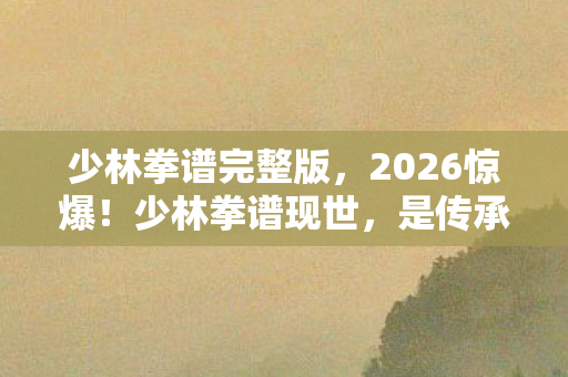 少林拳谱完整版,2026惊爆!少林拳谱现世,是传承还是惊天阴谋? 少林拳谱完整版,2026惊爆!少林拳谱现世,是传承还是惊天阴谋?