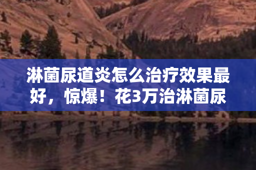 淋菌尿道炎怎么治疗效果最好,惊爆!花3万治淋菌尿道炎竟藏离婚隐情,看完吓一跳! 淋菌尿道炎怎么治疗效果最好,惊爆!花3万治淋菌尿道炎竟藏离婚隐情,看完吓一跳!