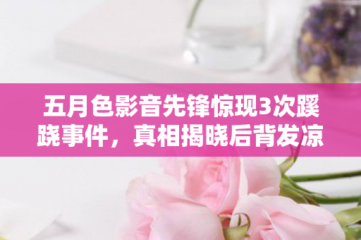 五月色影音先锋惊现3次蹊跷事件,真相揭晓后背发凉! 五月色影音先锋惊现3次蹊跷事件,真相揭晓后背发凉!