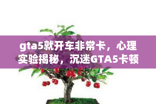 gta5就开车非常卡,心理实验揭秘,沉迷GTA5卡顿背后的细思极恐自我麻醉真相 gta5就开车非常卡,心理实验揭秘,沉迷GTA5卡顿背后的细思极恐自我麻醉真相