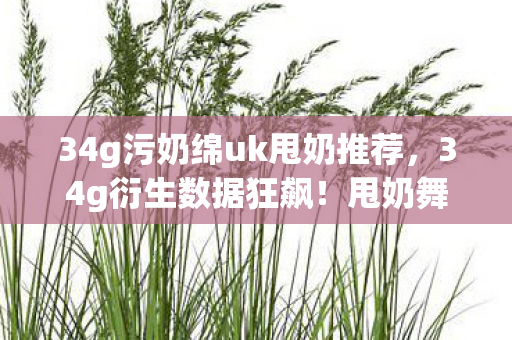 34g污奶绵uk甩奶推荐,34g衍生数据狂飙!甩奶舞破圈引爆音乐综艺与时尚T台新风暴 34g污奶绵uk甩奶推荐,34g衍生数据狂飙!甩奶舞破圈引爆音乐综艺与时尚T台新风暴