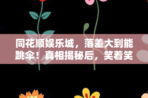 同花顺娱乐城,落差大到能跳伞!真相揭秘后,笑着笑着就哭了 同花顺娱乐城,落差大到能跳伞!真相揭秘后,笑着笑着就哭了