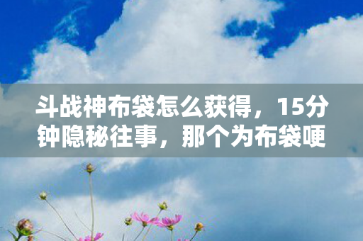 斗战神布袋怎么获得,15分钟隐秘往事,那个为布袋哽咽的深夜,你还记得吗? 斗战神布袋怎么获得,15分钟隐秘往事,那个为布袋哽咽的深夜,你还记得吗?